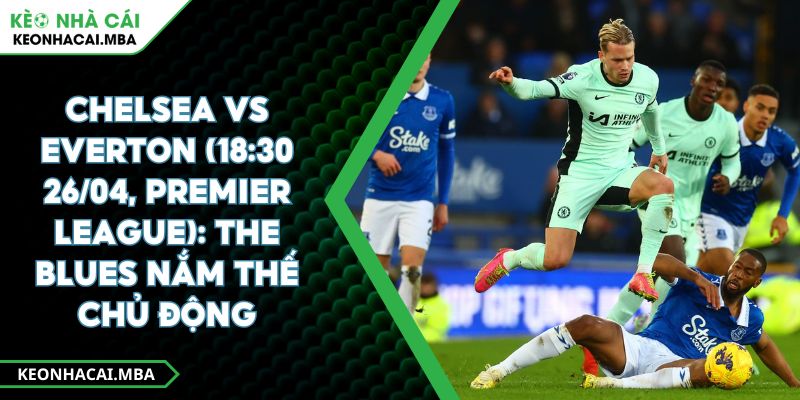 Chelsea Vs Everton (18:30 26/04, Premier League): The Blues Nắm Thế Chủ Động