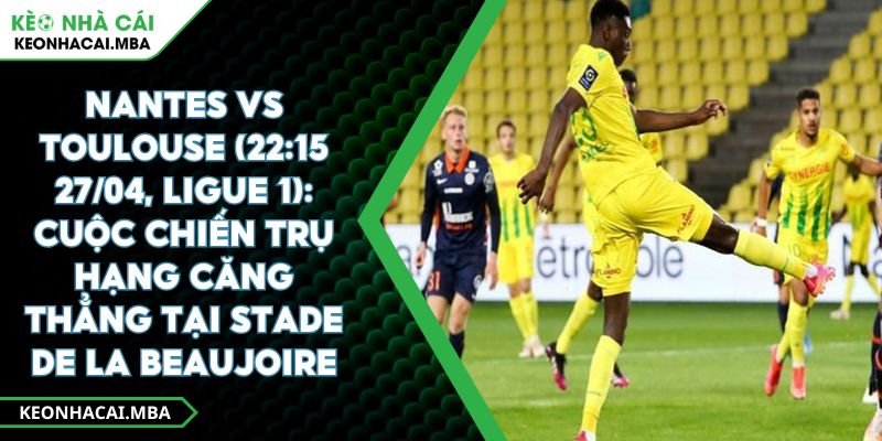 Nantes Vs Toulouse (22:15 27/04, Ligue 1): Cuộc Chiến Trụ Hạng Căng Thẳng Tại Stade De La Beaujoire​