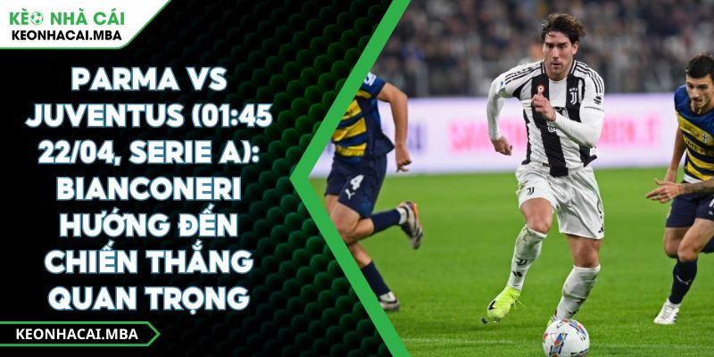 Parma Vs Juventus (01:45 22/04, Serie A): Bianconeri Hướng Đến Chiến Thắng Quan Trọng